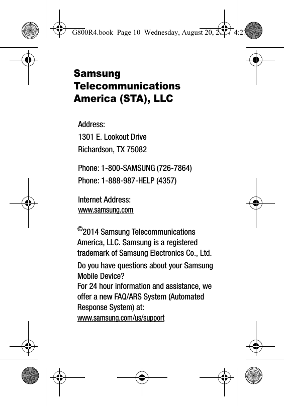 Samsung Telecommunications America (STA), LLC&copy;2014 Samsung Telecommunications America, LLC. Samsung is a registered trademark of Samsung Electronics Co., Ltd.Do you have questions about your Samsung Mobile Device?For 24 hour information and assistance, we offer a new FAQ/ARS System (Automated Response System) at:www.samsung.com/us/supportAddress:1301 E. Lookout DriveRichardson, TX 75082Phone: 1-800-SAMSUNG (726-7864)Phone: 1-888-987-HELP (4357)Internet Address: www.samsung.comG800R4.book  Page 10  Wednesday, August 20, 2014  4:27 PM