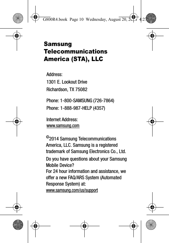 Samsung Telecommunications America (STA), LLC©2014 Samsung Telecommunications America, LLC. Samsung is a registered trademark of Samsung Electronics Co., Ltd.Do you have questions about your Samsung Mobile Device?For 24 hour information and assistance, we offer a new FAQ/ARS System (Automated Response System) at:www.samsung.com/us/supportAddress:1301 E. Lookout DriveRichardson, TX 75082Phone: 1-800-SAMSUNG (726-7864)Phone: 1-888-987-HELP (4357)Internet Address: www.samsung.comG800R4.book  Page 10  Wednesday, August 20, 2014  4:27 PM