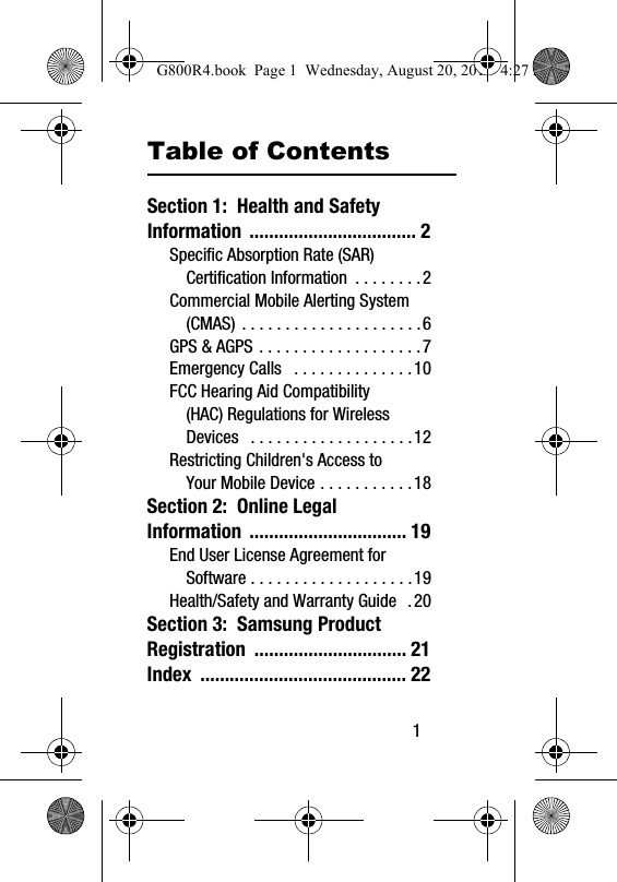        1Table of ContentsSection 1:  Health and Safety Information .................................. 2Specific Absorption Rate (SAR) Certification Information  . . . . . . . .2Commercial Mobile Alerting System (CMAS) . . . . . . . . . . . . . . . . . . . . .6GPS &amp; AGPS . . . . . . . . . . . . . . . . . . .7Emergency Calls   . . . . . . . . . . . . . .10FCC Hearing Aid Compatibility (HAC) Regulations for Wireless Devices   . . . . . . . . . . . . . . . . . . .12Restricting Children's Access to Your Mobile Device . . . . . . . . . . .18Section 2:  Online Legal Information ................................ 19End User License Agreement for Software . . . . . . . . . . . . . . . . . . .19Health/Safety and Warranty Guide  .20Section 3:  Samsung Product Registration ............................... 21Index .......................................... 22G800R4.book  Page 1  Wednesday, August 20, 2014  4:27 PM