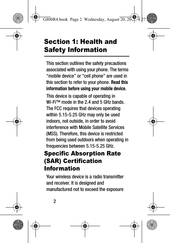 2Section 1: Health and Safety InformationThis section outlines the safety precautions associated with using your phone. The terms &ldquo;mobile device&rdquo; or &ldquo;cell phone&rdquo; are used in this section to refer to your phone. Read this information before using your mobile device.This device is capable of operating in Wi-Fi&trade; mode in the 2.4 and 5 GHz bands. The FCC requires that devices operating within 5.15-5.25 GHz may only be used indoors, not outside, in order to avoid interference with Mobile Satellite Services (MSS). Therefore, this device is restricted from being used outdoors when operating in frequencies between 5.15-5.25 GHz.Specific Absorption Rate (SAR) Certification InformationYour wireless device is a radio transmitter and receiver. It is designed and manufactured not to exceed the exposure G800R4.book  Page 2  Wednesday, August 20, 2014  4:27 PM