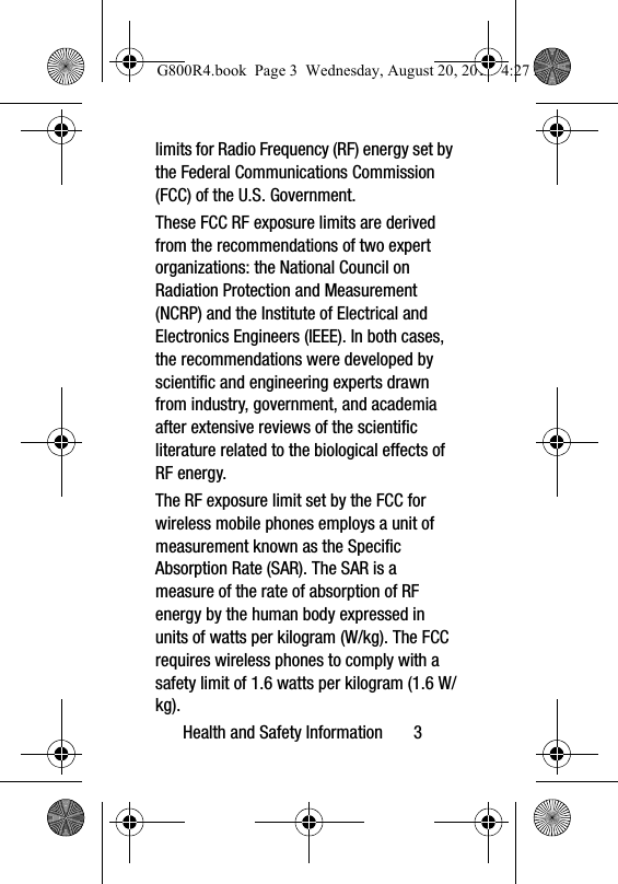 Health and Safety Information       3limits for Radio Frequency (RF) energy set by the Federal Communications Commission (FCC) of the U.S. Government.These FCC RF exposure limits are derived from the recommendations of two expert organizations: the National Council on Radiation Protection and Measurement (NCRP) and the Institute of Electrical and Electronics Engineers (IEEE). In both cases, the recommendations were developed by scientific and engineering experts drawn from industry, government, and academia after extensive reviews of the scientific literature related to the biological effects of RF energy.The RF exposure limit set by the FCC for wireless mobile phones employs a unit of measurement known as the Specific Absorption Rate (SAR). The SAR is a measure of the rate of absorption of RF energy by the human body expressed in units of watts per kilogram (W/kg). The FCC requires wireless phones to comply with a safety limit of 1.6 watts per kilogram (1.6 W/kg).G800R4.book  Page 3  Wednesday, August 20, 2014  4:27 PM