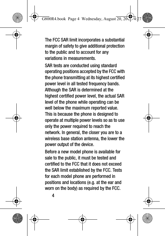 4The FCC SAR limit incorporates a substantial margin of safety to give additional protection to the public and to account for any variations in measurements.SAR tests are conducted using standard operating positions accepted by the FCC with the phone transmitting at its highest certified power level in all tested frequency bands. Although the SAR is determined at the highest certified power level, the actual SAR level of the phone while operating can be well below the maximum reported value. This is because the phone is designed to operate at multiple power levels so as to use only the power required to reach the network. In general, the closer you are to a wireless base station antenna, the lower the power output of the device.Before a new model phone is available for sale to the public, it must be tested and certified to the FCC that it does not exceed the SAR limit established by the FCC. Tests for each model phone are performed in positions and locations (e.g. at the ear and worn on the body) as required by the FCC. G800R4.book  Page 4  Wednesday, August 20, 2014  4:27 PM
