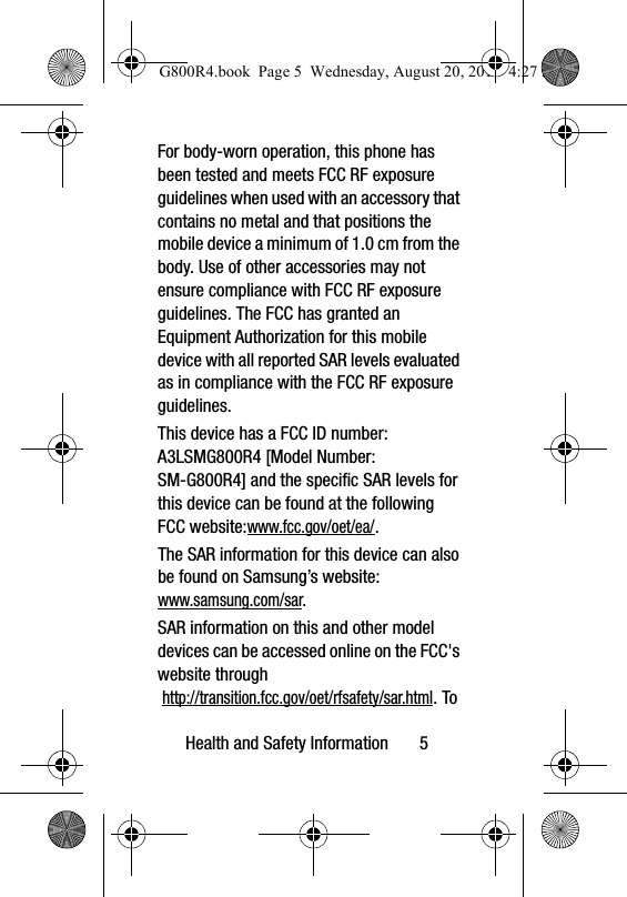 Health and Safety Information       5For body-worn operation, this phone has been tested and meets FCC RF exposure guidelines when used with an accessory that contains no metal and that positions the mobile device a minimum of 1.0 cm from the body. Use of other accessories may not ensure compliance with FCC RF exposure guidelines. The FCC has granted an Equipment Authorization for this mobile device with all reported SAR levels evaluated as in compliance with the FCC RF exposure guidelines. This device has a FCC ID number: A3LSMG800R4 [Model Number: SM-G800R4] and the specific SAR levels for this device can be found at the following FCC website:www.fcc.gov/oet/ea/.The SAR information for this device can also be found on Samsung’s website: www.samsung.com/sar. SAR information on this and other model devices can be accessed online on the FCC&apos;s website through http://transition.fcc.gov/oet/rfsafety/sar.html. To G800R4.book  Page 5  Wednesday, August 20, 2014  4:27 PM