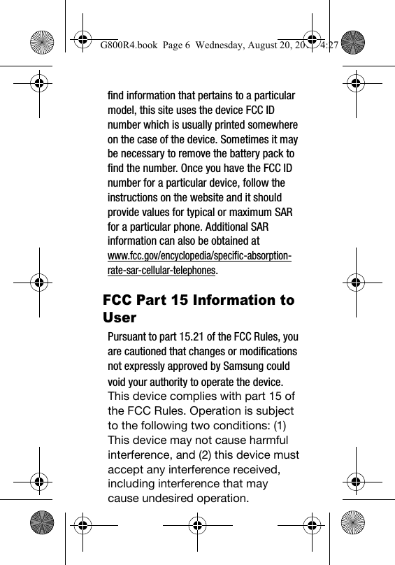 find information that pertains to a particular model, this site uses the device FCC ID number which is usually printed somewhere on the case of the device. Sometimes it may be necessary to remove the battery pack to find the number. Once you have the FCC ID number for a particular device, follow the instructions on the website and it should provide values for typical or maximum SAR for a particular phone. Additional SAR information can also be obtained at www.fcc.gov/encyclopedia/specific-absorption-rate-sar-cellular-telephones.G800R4.book  Page 6  Wednesday, August 20, 2014  4:27 PMFCC Part 15 Information to UserPursuant to part 15.21 of the FCC Rules, you are cautioned that changes or modifications not expressly approved by Samsung could void your authority to operate the device.This device complies with part 15 of the FCC Rules. Operation is subject to the following two conditions: (1) This device may not cause harmful interference, and (2) this device must accept any interference received, including interference that may cause undesired operation.