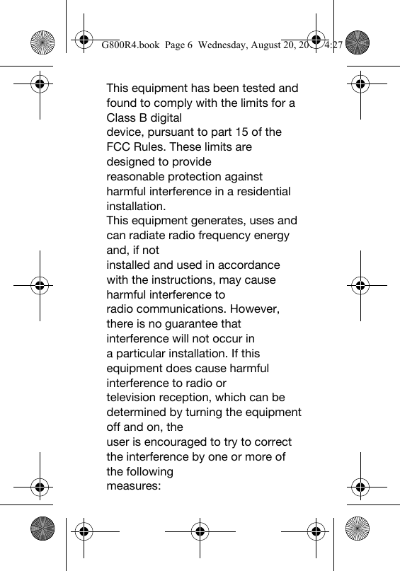This equipment has been tested and found to comply with the limits for a Class B digitaldevice, pursuant to part 15 of the FCC Rules. These limits are designed to providereasonable protection against harmful interference in a residential installation.This equipment generates, uses and can radiate radio frequency energy and, if notinstalled and used in accordance with the instructions, may cause harmful interference toradio communications. However, there is no guarantee that interference will not occur ina particular installation. If this equipment does cause harmful interference to radio ortelevision reception, which can be determined by turning the equipment off and on, theuser is encouraged to try to correct the interference by one or more of the followingmeasures:G800R4.book  Page 6  Wednesday, August 20, 2014  4:27 PM