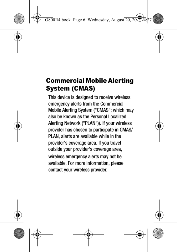 Commercial Mobile Alerting System (CMAS)This device is designed to receive wireless emergency alerts from the Commercial Mobile Alerting System ("CMAS"; which may also be known as the Personal Localized Alerting Network ("PLAN")). If your wireless provider has chosen to participate in CMAS/PLAN, alerts are available while in the provider's coverage area. If you travel outside your provider's coverage area, G800R4.book  Page 6  Wednesday, August 20, 2014  4:27 PMwireless emergency alerts may not be available. For more information, please contact your wireless provider.