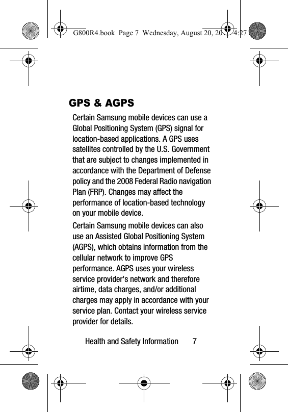 Health and Safety Information       7GPS &amp; AGPSCertain Samsung mobile devices can use a Global Positioning System (GPS) signal for location-based applications. A GPS uses satellites controlled by the U.S. Government that are subject to changes implemented in accordance with the Department of Defense policy and the 2008 Federal Radio navigation Plan (FRP). Changes may affect the performance of location-based technology on your mobile device.Certain Samsung mobile devices can also use an Assisted Global Positioning System (AGPS), which obtains information from the cellular network to improve GPS performance. AGPS uses your wireless service provider's network and therefore airtime, data charges, and/or additional charges may apply in accordance with your service plan. Contact your wireless service provider for details.G800R4.book  Page 7  Wednesday, August 20, 2014  4:27 PM