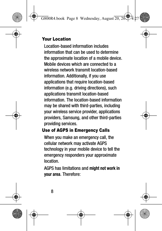 8Your LocationLocation-based information includes information that can be used to determine the approximate location of a mobile device. Mobile devices which are connected to a wireless network transmit location-based information. Additionally, if you use applications that require location-based information (e.g. driving directions), such applications transmit location-based information. The location-based information may be shared with third-parties, including your wireless service provider, applications providers, Samsung, and other third-parties providing services.Use of AGPS in Emergency CallsWhen you make an emergency call, the cellular network may activate AGPS technology in your mobile device to tell the emergency responders your approximate location.AGPS has limitations and might not work in your area. Therefore:G800R4.book  Page 8  Wednesday, August 20, 2014  4:27 PM