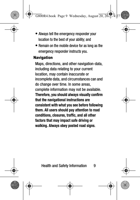 Health and Safety Information       9&bull; Always tell the emergency responder your location to the best of your ability; and&bull; Remain on the mobile device for as long as the emergency responder instructs you.NavigationMaps, directions, and other navigation-data, including data relating to your current location, may contain inaccurate or incomplete data, and circumstances can and do change over time. In some areas, complete information may not be available. Therefore, you should always visually confirm that the navigational instructions are consistent with what you see before following them. All users should pay attention to road conditions, closures, traffic, and all other factors that may impact safe driving or walking. Always obey posted road signs.G800R4.book  Page 9  Wednesday, August 20, 2014  4:27 PM