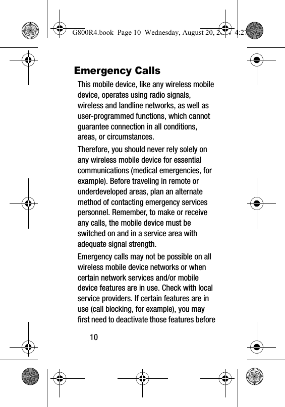 10Emergency CallsThis mobile device, like any wireless mobile device, operates using radio signals, wireless and landline networks, as well as user-programmed functions, which cannot guarantee connection in all conditions, areas, or circumstances. Therefore, you should never rely solely on any wireless mobile device for essential communications (medical emergencies, for example). Before traveling in remote or underdeveloped areas, plan an alternate method of contacting emergency services personnel. Remember, to make or receive any calls, the mobile device must be switched on and in a service area with adequate signal strength.Emergency calls may not be possible on all wireless mobile device networks or when certain network services and/or mobile device features are in use. Check with local service providers. If certain features are in use (call blocking, for example), you may first need to deactivate those features before G800R4.book  Page 10  Wednesday, August 20, 2014  4:27 PM