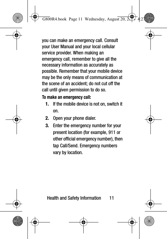 Health and Safety Information       11you can make an emergency call. Consult your User Manual and your local cellular service provider. When making an emergency call, remember to give all the necessary information as accurately as possible. Remember that your mobile device may be the only means of communication at the scene of an accident; do not cut off the call until given permission to do so. To make an emergency call:1. If the mobile device is not on, switch it on. 2. Open your phone dialer. 3. Enter the emergency number for your present location (for example, 911 or other official emergency number), then tap Call/Send. Emergency numbers vary by location.G800R4.book  Page 11  Wednesday, August 20, 2014  4:27 PM