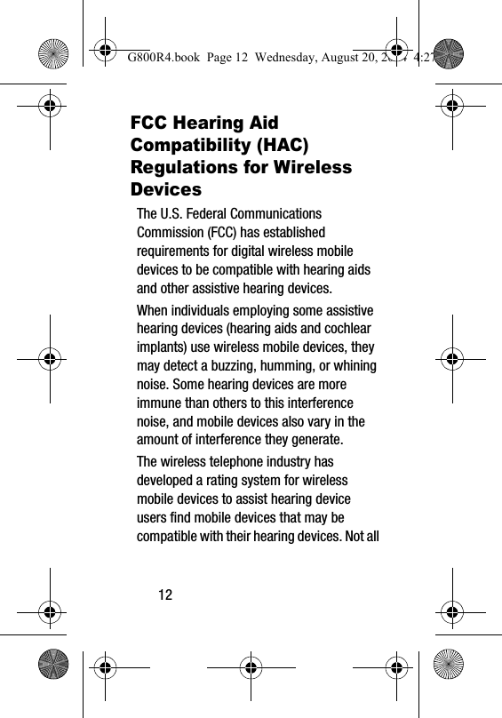 12FCC Hearing Aid Compatibility (HAC) Regulations for Wireless DevicesThe U.S. Federal Communications Commission (FCC) has established requirements for digital wireless mobile devices to be compatible with hearing aids and other assistive hearing devices.When individuals employing some assistive hearing devices (hearing aids and cochlear implants) use wireless mobile devices, they may detect a buzzing, humming, or whining noise. Some hearing devices are more immune than others to this interference noise, and mobile devices also vary in the amount of interference they generate.The wireless telephone industry has developed a rating system for wireless mobile devices to assist hearing device users find mobile devices that may be compatible with their hearing devices. Not all G800R4.book  Page 12  Wednesday, August 20, 2014  4:27 PM