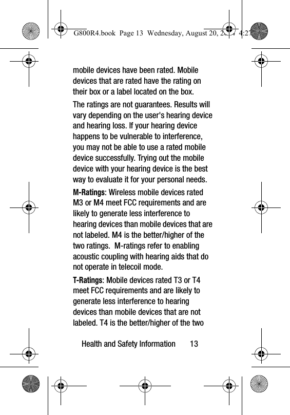 Health and Safety Information       13mobile devices have been rated. Mobile devices that are rated have the rating on their box or a label located on the box.The ratings are not guarantees. Results will vary depending on the user's hearing device and hearing loss. If your hearing device happens to be vulnerable to interference, you may not be able to use a rated mobile device successfully. Trying out the mobile device with your hearing device is the best way to evaluate it for your personal needs.M-Ratings: Wireless mobile devices rated M3 or M4 meet FCC requirements and are likely to generate less interference to hearing devices than mobile devices that are not labeled. M4 is the better/higher of the two ratings.  M-ratings refer to enabling acoustic coupling with hearing aids that do not operate in telecoil mode.T-Ratings: Mobile devices rated T3 or T4 meet FCC requirements and are likely to generate less interference to hearing devices than mobile devices that are not labeled. T4 is the better/higher of the two G800R4.book  Page 13  Wednesday, August 20, 2014  4:27 PM