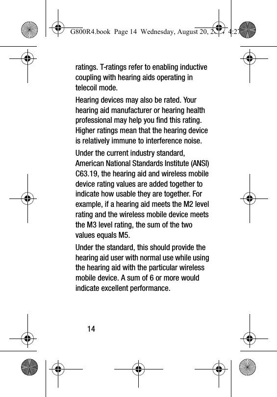 14ratings. T-ratings refer to enabling inductive coupling with hearing aids operating in telecoil mode.Hearing devices may also be rated. Your hearing aid manufacturer or hearing health professional may help you find this rating. Higher ratings mean that the hearing device is relatively immune to interference noise. Under the current industry standard, American National Standards Institute (ANSI) C63.19, the hearing aid and wireless mobile device rating values are added together to indicate how usable they are together. For example, if a hearing aid meets the M2 level rating and the wireless mobile device meets the M3 level rating, the sum of the two values equals M5. Under the standard, this should provide the hearing aid user with normal use while using the hearing aid with the particular wireless mobile device. A sum of 6 or more would indicate excellent performance.  G800R4.book  Page 14  Wednesday, August 20, 2014  4:27 PM