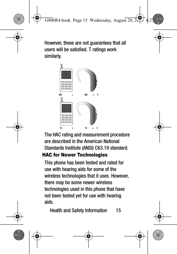 Health and Safety Information       15However, these are not guarantees that all users will be satisfied. T ratings work similarly. The HAC rating and measurement procedure are described in the American National Standards Institute (ANSI) C63.19 standard.HAC for Newer TechnologiesThis phone has been tested and rated for use with hearing aids for some of the wireless technologies that it uses. However, there may be some newer wireless technologies used in this phone that have not been tested yet for use with hearing aids. M3                 +                    M2         =     5T3                 +                    T2         =     5G800R4.book  Page 15  Wednesday, August 20, 2014  4:27 PM