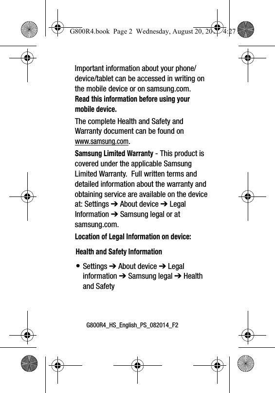 G800R4_HS_English_PS_082014_F2Important information about your phone/device/tablet can be accessed in writing on the mobile device or on samsung.com. Read this information before using your mobile device.The complete Health and Safety and Warranty document can be found on www.samsung.com.Samsung Limited Warranty - This product is covered under the applicable Samsung Limited Warranty.  Full written terms and detailed information about the warranty and obtaining service are available on the device at: Settings ➔ About device ➔ Legal Information ➔ Samsung legal or at samsung.com.   Location of Legal Information on device:      Health and Safety Information&bull; Settings ➔ About device ➔ Legal information ➔ Samsung legal ➔ Health and SafetyG800R4.book  Page 2  Wednesday, August 20, 2014  4:27 PM