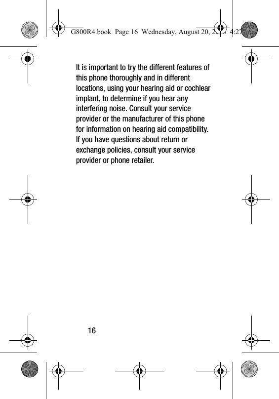16It is important to try the different features of this phone thoroughly and in different locations, using your hearing aid or cochlear implant, to determine if you hear any interfering noise. Consult your service provider or the manufacturer of this phone for information on hearing aid compatibility. If you have questions about return or exchange policies, consult your service provider or phone retailer.G800R4.book  Page 16  Wednesday, August 20, 2014  4:27 PM
