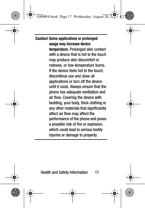 Health and Safety Information       17Caution! Some applications or prolonged usage may increase device temperature. Prolonged skin contact with a device that is hot to the touch may produce skin discomfort or redness, or low-temperature burns. If the device feels hot to the touch, discontinue use and close all applications or turn off the device until it cools. Always ensure that the phone has adequate ventilation and air flow. Covering the device with bedding, your body, thick clothing or any other materials that significantly affect air flow may affect the performance of the phone and poses a possible risk of fire or explosion, which could lead to serious bodily injuries or damage to property.G800R4.book  Page 17  Wednesday, August 20, 2014  4:27 PM