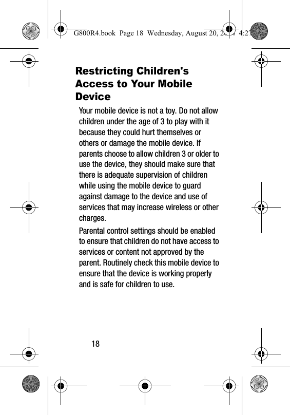 18Restricting Children's Access to Your Mobile DeviceYour mobile device is not a toy. Do not allow children under the age of 3 to play with it because they could hurt themselves or others or damage the mobile device. If parents choose to allow children 3 or older to use the device, they should make sure that there is adequate supervision of children while using the mobile device to guard against damage to the device and use of services that may increase wireless or other charges. Parental control settings should be enabled to ensure that children do not have access to services or content not approved by the parent. Routinely check this mobile device to ensure that the device is working properly and is safe for children to use.G800R4.book  Page 18  Wednesday, August 20, 2014  4:27 PM