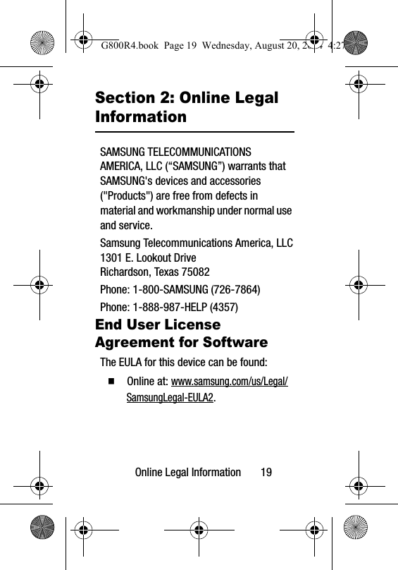 Online Legal Information       19Section 2: Online Legal InformationSAMSUNG TELECOMMUNICATIONS AMERICA, LLC (“SAMSUNG”) warrants that SAMSUNG&apos;s devices and accessories (&quot;Products&quot;) are free from defects in material and workmanship under normal use and service.Samsung Telecommunications America, LLC1301 E. Lookout DriveRichardson, Texas 75082Phone: 1-800-SAMSUNG (726-7864)Phone: 1-888-987-HELP (4357)End User License Agreement for SoftwareThe EULA for this device can be found:  Online at: www.samsung.com/us/Legal/SamsungLegal-EULA2.G800R4.book  Page 19  Wednesday, August 20, 2014  4:27 PM