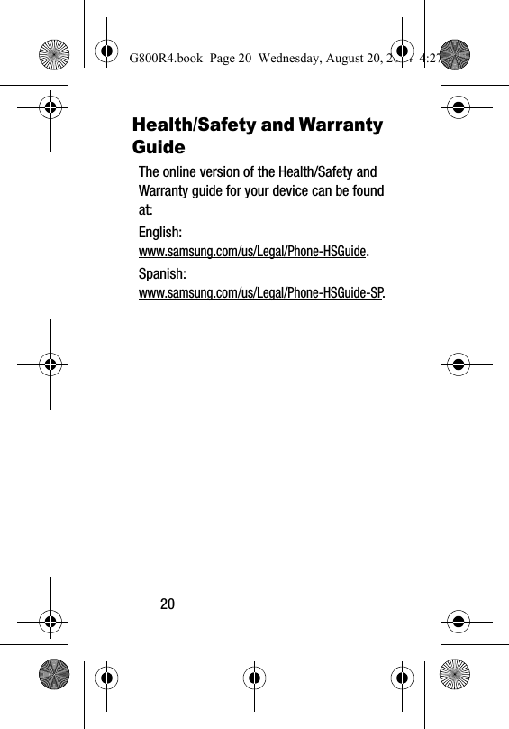 20Health/Safety and Warranty GuideThe online version of the Health/Safety and Warranty guide for your device can be found at:English: www.samsung.com/us/Legal/Phone-HSGuide.Spanish: www.samsung.com/us/Legal/Phone-HSGuide-SP.G800R4.book  Page 20  Wednesday, August 20, 2014  4:27 PM