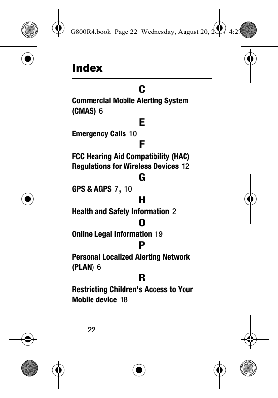 22IndexCCommercial Mobile Alerting System (CMAS) 6EEmergency Calls 10FFCC Hearing Aid Compatibility (HAC) Regulations for Wireless Devices 12GGPS &amp; AGPS 7, 10HHealth and Safety Information 2OOnline Legal Information 19PPersonal Localized Alerting Network (PLAN) 6RRestricting Children's Access to Your Mobile device 18G800R4.book  Page 22  Wednesday, August 20, 2014  4:27 PM