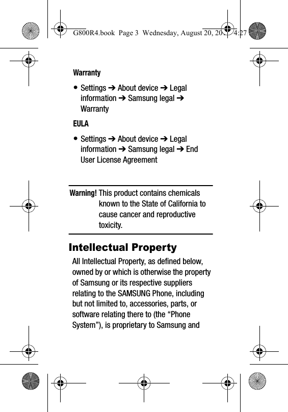 Warning! This product contains chemicals known to the State of California to cause cancer and reproductive toxicity.Intellectual PropertyAll Intellectual Property, as defined below, owned by or which is otherwise the property of Samsung or its respective suppliers relating to the SAMSUNG Phone, including but not limited to, accessories, parts, or software relating there to (the &ldquo;Phone System&rdquo;), is proprietary to Samsung and Warranty&bull; Settings ➔ About device ➔ Legal information ➔ Samsung legal ➔ WarrantyEULA&bull; Settings ➔ About device ➔ Legal information ➔ Samsung legal ➔ End User License AgreementG800R4.book  Page 3  Wednesday, August 20, 2014  4:27 PM