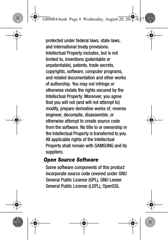 protected under federal laws, state laws, and international treaty provisions. Intellectual Property includes, but is not limited to, inventions (patentable or unpatentable), patents, trade secrets, copyrights, software, computer programs, and related documentation and other works of authorship. You may not infringe or otherwise violate the rights secured by the Intellectual Property. Moreover, you agree that you will not (and will not attempt to) modify, prepare derivative works of, reverse engineer, decompile, disassemble, or otherwise attempt to create source code from the software. No title to or ownership in the Intellectual Property is transferred to you. All applicable rights of the Intellectual Property shall remain with SAMSUNG and its suppliers.Open Source SoftwareSome software components of this product incorporate source code covered under GNU General Public License (GPL), GNU Lesser General Public License (LGPL), OpenSSL G800R4.book  Page 4  Wednesday, August 20, 2014  4:27 PM