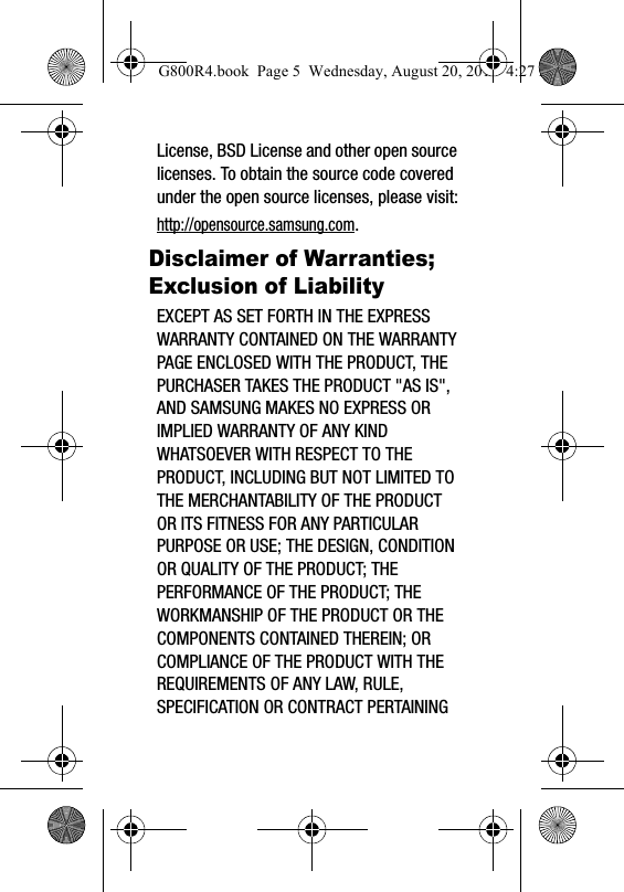 License, BSD License and other open source licenses. To obtain the source code covered under the open source licenses, please visit:http://opensource.samsung.com.Disclaimer of Warranties; Exclusion of LiabilityEXCEPT AS SET FORTH IN THE EXPRESS WARRANTY CONTAINED ON THE WARRANTY PAGE ENCLOSED WITH THE PRODUCT, THE PURCHASER TAKES THE PRODUCT "AS IS", AND SAMSUNG MAKES NO EXPRESS OR IMPLIED WARRANTY OF ANY KIND WHATSOEVER WITH RESPECT TO THE PRODUCT, INCLUDING BUT NOT LIMITED TO THE MERCHANTABILITY OF THE PRODUCT OR ITS FITNESS FOR ANY PARTICULAR PURPOSE OR USE; THE DESIGN, CONDITION OR QUALITY OF THE PRODUCT; THE PERFORMANCE OF THE PRODUCT; THE WORKMANSHIP OF THE PRODUCT OR THE COMPONENTS CONTAINED THEREIN; OR COMPLIANCE OF THE PRODUCT WITH THE REQUIREMENTS OF ANY LAW, RULE, SPECIFICATION OR CONTRACT PERTAINING G800R4.book  Page 5  Wednesday, August 20, 2014  4:27 PM