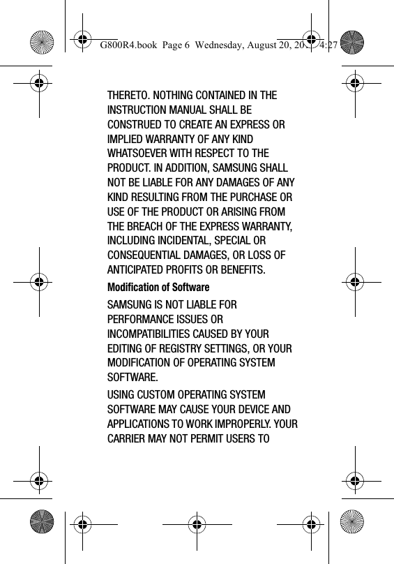 THERETO. NOTHING CONTAINED IN THE INSTRUCTION MANUAL SHALL BE CONSTRUED TO CREATE AN EXPRESS OR IMPLIED WARRANTY OF ANY KIND WHATSOEVER WITH RESPECT TO THE PRODUCT. IN ADDITION, SAMSUNG SHALL NOT BE LIABLE FOR ANY DAMAGES OF ANY KIND RESULTING FROM THE PURCHASE OR USE OF THE PRODUCT OR ARISING FROM THE BREACH OF THE EXPRESS WARRANTY, INCLUDING INCIDENTAL, SPECIAL OR CONSEQUENTIAL DAMAGES, OR LOSS OF ANTICIPATED PROFITS OR BENEFITS.Modification of SoftwareSAMSUNG IS NOT LIABLE FOR PERFORMANCE ISSUES OR INCOMPATIBILITIES CAUSED BY YOUR EDITING OF REGISTRY SETTINGS, OR YOUR MODIFICATION OF OPERATING SYSTEM SOFTWARE. USING CUSTOM OPERATING SYSTEM SOFTWARE MAY CAUSE YOUR DEVICE AND APPLICATIONS TO WORK IMPROPERLY. YOUR CARRIER MAY NOT PERMIT USERS TO G800R4.book  Page 6  Wednesday, August 20, 2014  4:27 PM