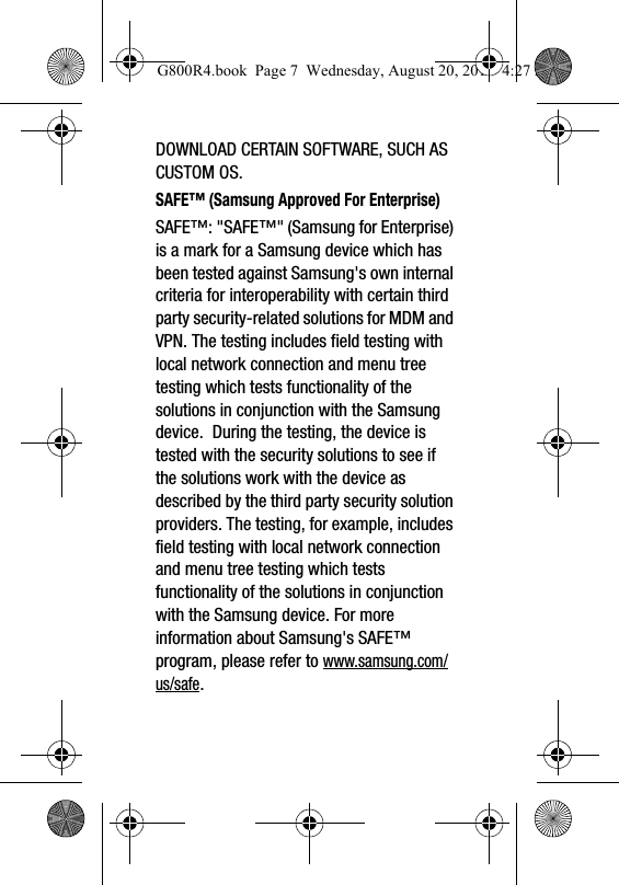 DOWNLOAD CERTAIN SOFTWARE, SUCH AS CUSTOM OS.SAFE&trade; (Samsung Approved For Enterprise) SAFE&trade;: "SAFE&trade;" (Samsung for Enterprise) is a mark for a Samsung device which has been tested against Samsung's own internal criteria for interoperability with certain third party security-related solutions for MDM and VPN. The testing includes field testing with local network connection and menu tree testing which tests functionality of the solutions in conjunction with the Samsung device.  During the testing, the device is tested with the security solutions to see if the solutions work with the device as described by the third party security solution providers. The testing, for example, includes field testing with local network connection and menu tree testing which tests functionality of the solutions in conjunction with the Samsung device. For more information about Samsung's SAFE&trade; program, please refer to www.samsung.com/us/safe.G800R4.book  Page 7  Wednesday, August 20, 2014  4:27 PM