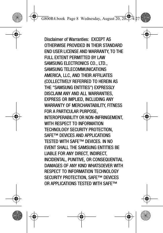 Disclaimer of Warranties:  EXCEPT AS OTHERWISE PROVIDED IN THEIR STANDARD END USER LICENSE AND WARRANTY, TO THE FULL EXTENT PERMITTED BY LAW SAMSUNG ELECTRONICS CO., LTD., SAMSUNG TELECOMMUNICATIONS AMERICA, LLC, AND THEIR AFFILIATES (COLLECTIVELY REFERRED TO HEREIN AS THE "SAMSUNG ENTITIES") EXPRESSLY DISCLAIM ANY AND ALL WARRANTIES, EXPRESS OR IMPLIED, INCLUDING ANY WARRANTY OF MERCHANTABILITY, FITNESS FOR A PARTICULAR PURPOSE, INTEROPERABILITY OR NON-INFRINGEMENT, WITH RESPECT TO INFORMATION TECHNOLOGY SECURITY PROTECTION, SAFE&trade; DEVICES AND APPLICATIONS TESTED WITH SAFE&trade; DEVICES. IN NO EVENT SHALL THE SAMSUNG ENTITIES BE LIABLE FOR ANY DIRECT, INDIRECT, INCIDENTAL, PUNITIVE, OR CONSEQUENTIAL DAMAGES OF ANY KIND WHATSOEVER WITH RESPECT TO INFORMATION TECHNOLOGY SECURITY PROTECTION, SAFE&trade; DEVICES OR APPLICATIONS TESTED WITH SAFE&trade; G800R4.book  Page 8  Wednesday, August 20, 2014  4:27 PM