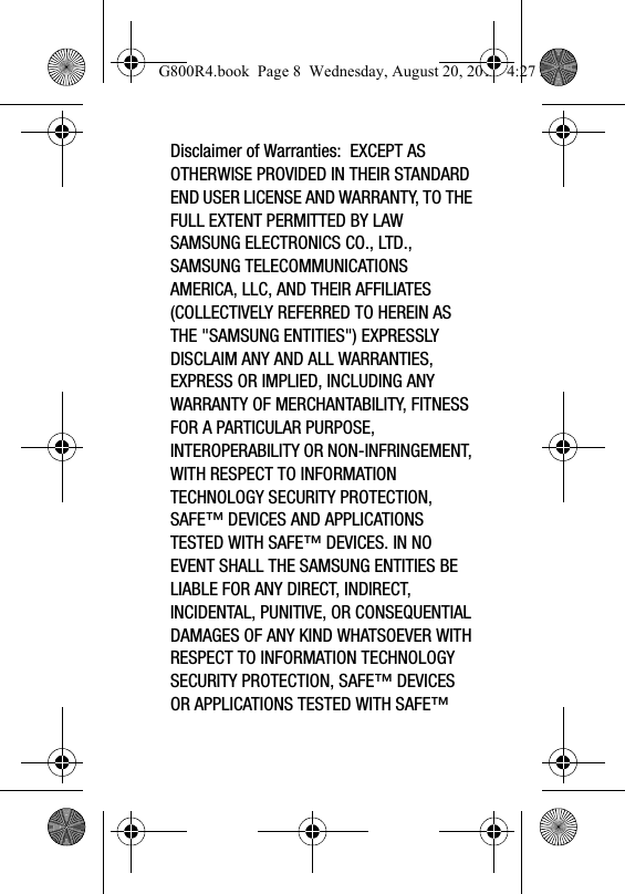 Disclaimer of Warranties:  EXCEPT AS OTHERWISE PROVIDED IN THEIR STANDARD END USER LICENSE AND WARRANTY, TO THE FULL EXTENT PERMITTED BY LAW SAMSUNG ELECTRONICS CO., LTD., SAMSUNG TELECOMMUNICATIONS AMERICA, LLC, AND THEIR AFFILIATES (COLLECTIVELY REFERRED TO HEREIN AS THE &quot;SAMSUNG ENTITIES&quot;) EXPRESSLY DISCLAIM ANY AND ALL WARRANTIES, EXPRESS OR IMPLIED, INCLUDING ANY WARRANTY OF MERCHANTABILITY, FITNESS FOR A PARTICULAR PURPOSE, INTEROPERABILITY OR NON-INFRINGEMENT, WITH RESPECT TO INFORMATION TECHNOLOGY SECURITY PROTECTION, SAFE™ DEVICES AND APPLICATIONS TESTED WITH SAFE™ DEVICES. IN NO EVENT SHALL THE SAMSUNG ENTITIES BE LIABLE FOR ANY DIRECT, INDIRECT, INCIDENTAL, PUNITIVE, OR CONSEQUENTIAL DAMAGES OF ANY KIND WHATSOEVER WITH RESPECT TO INFORMATION TECHNOLOGY SECURITY PROTECTION, SAFE™ DEVICES OR APPLICATIONS TESTED WITH SAFE™ G800R4.book  Page 8  Wednesday, August 20, 2014  4:27 PM
