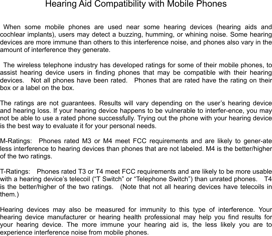 Hearing Aid Compatibility with Mobile Phones   When some mobile phones are used near some hearing devices (hearing aids and cochlear implants), users may detect a buzzing, humming, or whining noise. Some hearing devices are more immune than others to this interference noise, and phones also vary in the amount of interference they generate.    The wireless telephone industry has developed ratings for some of their mobile phones, to assist hearing device users in ﬁnding phones that may be compatible with their hearing devices.    Not all phones have been rated.  Phones that are rated have the rating on their box or a label on the box.    The ratings are not guarantees. Results will vary depending on the user’s hearing device and hearing loss. If your hearing device happens to be vulnerable to interfer-ence, you may not be able to use a rated phone successfully. Trying out the phone with your hearing device is the best way to evaluate it for your personal needs.    M-Ratings:  Phones rated M3 or M4 meet FCC requirements and are likely to gener-ate less interference to hearing devices than phones that are not labeled. M4 is the better/higher of the two ratings.    T-Ratings:    Phones rated T3 or T4 meet FCC requirements and are likely to be more usable with a hearing device’s telecoil (“T Switch” or “Telephone Switch”) than unrated phones.    T4 is the better/higher of the two ratings.  (Note that not all hearing devices have telecoils in them.)   Hearing devices may also be measured for immunity to this type of interference. Your hearing device manufacturer or hearing health professional may help you ﬁnd results for your hearing device. The more immune your hearing aid is, the less likely you are to experience interference noise from mobile phones.    