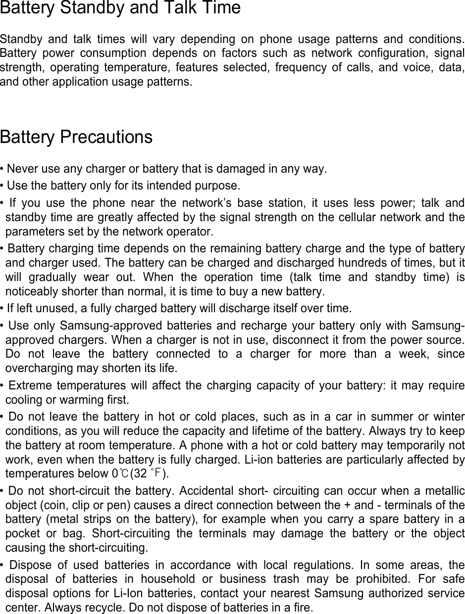 Battery Standby and Talk Time  Standby and talk times will vary depending on phone usage patterns and conditions. Battery power consumption depends on factors such as network configuration, signal strength, operating temperature, features selected, frequency of calls, and voice, data, and other application usage patterns.     Battery Precautions  • Never use any charger or battery that is damaged in any way. • Use the battery only for its intended purpose. • If you use the phone near the network’s base station, it uses less power; talk and standby time are greatly affected by the signal strength on the cellular network and the parameters set by the network operator. • Battery charging time depends on the remaining battery charge and the type of battery and charger used. The battery can be charged and discharged hundreds of times, but it will gradually wear out. When the operation time (talk time and standby time) is noticeably shorter than normal, it is time to buy a new battery. • If left unused, a fully charged battery will discharge itself over time. • Use only Samsung-approved batteries and recharge your battery only with Samsung-approved chargers. When a charger is not in use, disconnect it from the power source. Do not leave the battery connected to a charger for more than a week, since overcharging may shorten its life. • Extreme temperatures will affect the charging capacity of your battery: it may require cooling or warming first. • Do not leave the battery in hot or cold places, such as in a car in summer or winter conditions, as you will reduce the capacity and lifetime of the battery. Always try to keep the battery at room temperature. A phone with a hot or cold battery may temporarily not work, even when the battery is fully charged. Li-ion batteries are particularly affected by temperatures below 0℃(32 ℉). • Do not short-circuit the battery. Accidental short- circuiting can occur when a metallic object (coin, clip or pen) causes a direct connection between the + and - terminals of the battery (metal strips on the battery), for example when you carry a spare battery in a pocket or bag. Short-circuiting the terminals may damage the battery or the object causing the short-circuiting. • Dispose of used batteries in accordance with local regulations. In some areas, the disposal of batteries in household or business trash may be prohibited. For safe disposal options for Li-Ion batteries, contact your nearest Samsung authorized service center. Always recycle. Do not dispose of batteries in a fire.     
