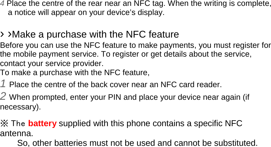 4 Place the centre of the rear near an NFC tag. When the writing is complete, a notice will appear on your device’s display.  › ›Make a purchase with the NFC feature   Before you can use the NFC feature to make payments, you must register for the mobile payment service. To register or get details about the service, contact your service provider. To make a purchase with the NFC feature, 1 Place the centre of the back cover near an NFC card reader. 2 When prompted, enter your PIN and place your device near again (if necessary).  ※ The battery supplied with this phone contains a specific NFC antenna.       So, other batteries must not be used and cannot be substituted. 