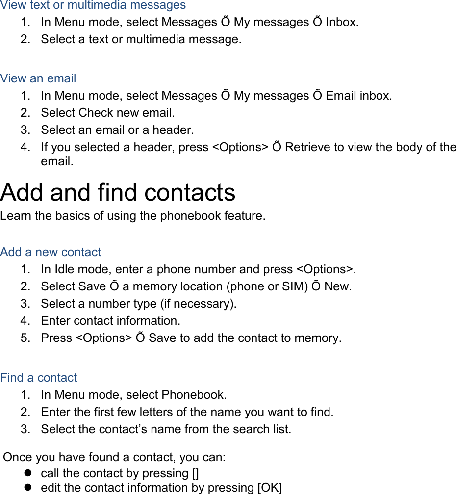 View text or multimedia messages 1. In Menu mode, select Messages Õ My messages Õ Inbox. 2. Select a text or multimedia message.  View an email 1. In Menu mode, select Messages Õ My messages Õ Email inbox. 2. Select Check new email. 3. Select an email or a header. 4. If you selected a header, press &lt;Options&gt; Õ Retrieve to view the body of the email. Add and find contacts Learn the basics of using the phonebook feature.  Add a new contact 1. In Idle mode, enter a phone number and press &lt;Options&gt;. 2. Select Save Õ a memory location (phone or SIM) Õ New.   3. Select a number type (if necessary). 4. Enter contact information. 5. Press &lt;Options&gt; Õ Save to add the contact to memory.  Find a contact 1. In Menu mode, select Phonebook. 2. Enter the first few letters of the name you want to find. 3. Select the contact’s name from the search list.  Once you have found a contact, you can:  call the contact by pressing []  edit the contact information by pressing [OK]  