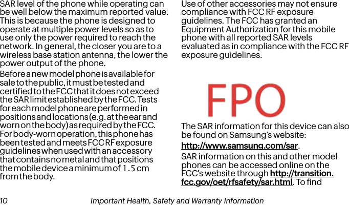 SAR level of the phone while operating can be well below the maximum reported value. This is because the phone is designed to operate at multiple power levels so as to use only the power required to reach the network. In general, the closer you are to a wireless base station antenna, the lower the power output of the phone.Use of other accessories may not ensure compliance with FCC RF exposure guidelines. The FCC has granted an Equipment Authorization for this mobile phone with all reported SAR levels evaluated as in compliance with the FCC RF exposure guidelines. The SAR information for this device can also be found on Samsung’s website: http://www.samsung.com/sar.SAR information on this and other model phones can be accessed online on the FCC’s website through http://transition.fcc.gov/oet/rfsafety/sar.html. To ind  10 Important Health, Safety and Warranty Information Important Health, Safety and Warranty Information 11Before a new model phone is available for sale to the public, it must be tested and certiied to the FCC that it does not exceed the SAR limit established by the FCC. Tests for each model phone are performed in positions and locations (e.g. at the ear and worn on the body) as required by the FCC. For body-worn operation, this phone has been tested and meets FCC RF exposure guidelines when used with an accessory that contains no metal and that positions the mobile device a minimum of 1.5 cm from the body.