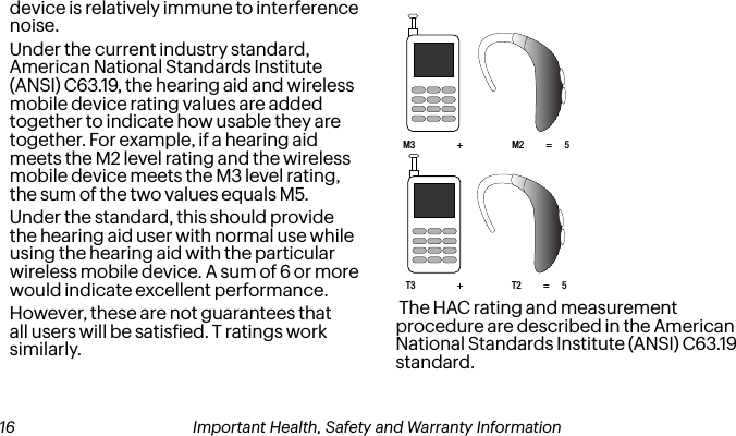 device is relatively immune to interference noise. Under the current industry standard, American National Standards Institute (ANSI) C63.19, the hearing aid and wireless mobile device rating values are added together to indicate how usable they are together. For example, if a hearing aid meets the M2 level rating and the wireless mobile device meets the M3 level rating, the sum of the two values equals M5. Under the standard, this should provide the hearing aid user with normal use while using the hearing aid with the particular wireless mobile device. A sum of 6 or more would indicate excellent performance.  However, these are not guarantees that all users will be satisied. T ratings work similarly.M3 + M2         =     5T3 + T2         =     5 The HAC rating and measurement procedure are described in the American National Standards Institute (ANSI) C63.19 standard. 16 Important Health, Safety and Warranty Information Important Health, Safety and Warranty Information 17