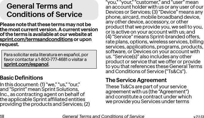 General Terms and Conditions of ServicePlease note that these terms may not be the most current version. A current version of the terms is available at our website at sprint.com/termsandconditions or upon request.Para solicitar esta literatura en español, por favor contactar a 1-800-777-4681 o visitar a sprint.com/espanol.Basic DeinitionsIn this document: (1) “we,” “us,” “our,” and “Sprint” mean Sprint Solutions, Inc., as contracting agent on behalf of the applicable Sprint afiliated entities providing the products and Services; (2) “you,” “your,” “customer,” and “user” mean an account holder with us or any user of our Devices or Services; (3) “Device” means any phone, aircard, mobile broadband device, any other device, accessory, or other product that we provide you, we sell to you, or is active on your account with us; and (4) “Service” means Sprint-branded offers, rate plans, options, wireless services, billing services, applications, programs, products, software, or Devices on your account with us. “Service(s)” also includes any other product or service that we offer or provide to you that references these General Terms and Conditions of Service (“Ts&amp;Cs”).The Service Agreement These Ts&amp;Cs are part of your service agreement with us (the “Agreement”) and constitute a contract under which we provide you Services under terms v.7-1-13  General Terms and Conditions of Service  19 18 General Terms and Conditions of Service  v.7-1-13
