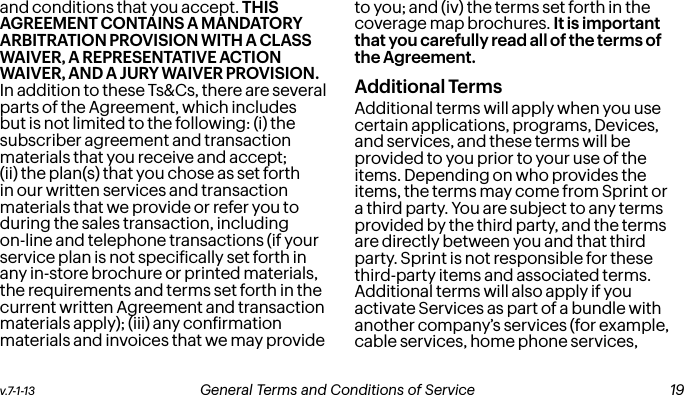 v.7-1-13  General Terms and Conditions of Service  19and conditions that you accept. THIS AGREEMENT CONTAINS A MANDATORY ARBITRATION PROVISION WITH A CLASS WAIVER, A REPRESENTATIVE ACTION WAIVER, AND A JURY WAIVER PROVISION. In addition to these Ts&amp;Cs, there are several parts of the Agreement, which includes but is not limited to the following: (i) the subscriber agreement and transaction materials that you receive and accept; (ii) the plan(s) that you chose as set forth in our written services and transaction materials that we provide or refer you to during the sales transaction, including on-line and telephone transactions (if your service plan is not speciically set forth in any in-store brochure or printed materials, the requirements and terms set forth in the current written Agreement and transaction materials apply); (iii) any conirmation materials and invoices that we may provide to you; and (iv) the terms set forth in the coverage map brochures. It is important that you carefully read all of the terms of the Agreement.Additional TermsAdditional terms will apply when you use certain applications, programs, Devices, and services, and these terms will be provided to you prior to your use of the items. Depending on who provides the items, the terms may come from Sprint or a third party. You are subject to any terms provided by the third party, and the terms are directly between you and that third party. Sprint is not responsible for these third-party items and associated terms. Additional terms will also apply if you activate Services as part of a bundle with another company’s services (for example, cable services, home phone services,  18 General Terms and Conditions of Service  v.7-1-13