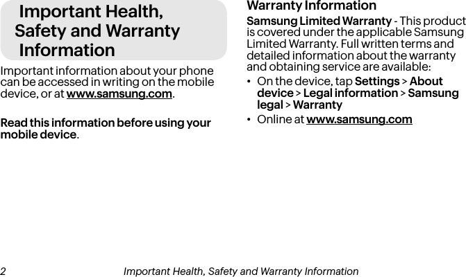 Important Health, Safety and Warranty InformationImportant information about your phone can be accessed in writing on the mobile device, or at www.samsung.com. Read this information before using your mobile device.Warranty InformationSamsung Limited Warranty - This product is covered under the applicable Samsung Limited Warranty. Full written terms and detailed information about the warranty and obtaining service are available:•On the device, tap Settings &gt; About device &gt; Legal information &gt; Samsung legal &gt; Warranty•Online at www.samsung.com 2 Important Health, Safety and Warranty Information Important Health, Safety and Warranty Information 3