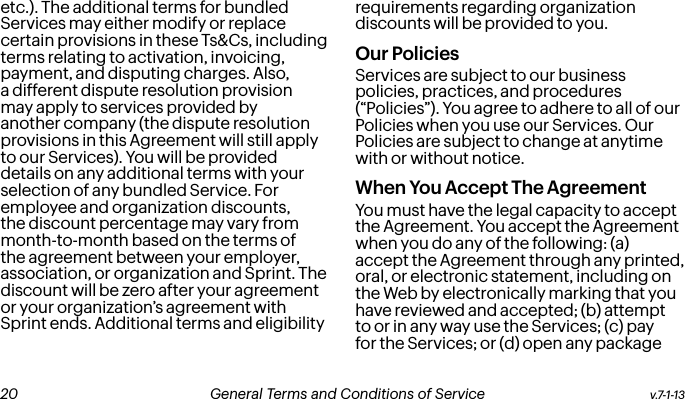 etc.). The additional terms for bundled Services may either modify or replace certain provisions in these Ts&amp;Cs, including terms relating to activation, invoicing, payment, and disputing charges. Also, a different dispute resolution provision may apply to services provided by another company (the dispute resolution provisions in this Agreement will still apply to our Services). You will be provided details on any additional terms with your selection of any bundled Service. For employee and organization discounts, the discount percentage may vary from month-to-month based on the terms of the agreement between your employer, association, or organization and Sprint. The discount will be zero after your agreement or your organization’s agreement with Sprint ends. Additional terms and eligibility requirements regarding organization discounts will be provided to you.Our PoliciesServices are subject to our business policies, practices, and procedures (“Policies”). You agree to adhere to all of our Policies when you use our Services. Our Policies are subject to change at anytime with or without notice.  When You Accept The AgreementYou must have the legal capacity to accept the Agreement. You accept the Agreement when you do any of the following: (a) accept the Agreement through any printed, oral, or electronic statement, including on the Web by electronically marking that you have reviewed and accepted; (b) attempt to or in any way use the Services; (c) pay for the Services; or (d) open any package v.7-1-13  General Terms and Conditions of Service  21 20 General Terms and Conditions of Service  v.7-1-13