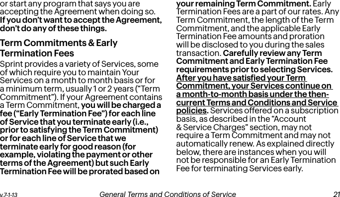 v.7-1-13  General Terms and Conditions of Service  21or start any program that says you are accepting the Agreement when doing so. If you don’t want to accept the Agreement, don’t do any of these things.Term Commitments &amp; Early Termination FeesSprint provides a variety of Services, some of which require you to maintain Your Services on a month to month basis or for a minimum term, usually 1 or 2 years (“Term Commitment”). If your Agreement contains a Term Commitment, you will be charged a fee (“Early Termination Fee”) for each line of Service that you terminate early (i.e., prior to satisfying the Term Commitment) or for each line of Service that we terminate early for good reason (for example, violating the payment or other terms of the Agreement) but such Early Termination Fee will be prorated based on your remaining Term Commitment. Early Termination Fees are a part of our rates. Any Term Commitment, the length of the Term Commitment, and the applicable Early Termination Fee amounts and proration will be disclosed to you during the sales transaction. Carefully review any Term Commitment and Early Termination Fee requirements prior to selecting Services. After you have satisied your Term Commitment, your Services continue on a month-to-month basis under the then-current Terms and Conditions and Service policies. Services offered on a subscription basis, as described in the “Account &amp; Service Charges” section, may not require a Term Commitment and may not automatically renew. As explained directly below, there are instances when you will not be responsible for an Early Termination Fee for terminating Services early. 20 General Terms and Conditions of Service  v.7-1-13