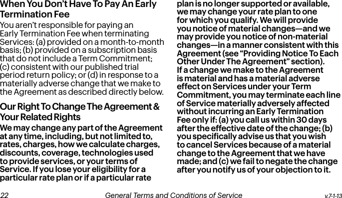 When You Don’t Have To Pay An Early  Termination FeeYou aren’t responsible for paying an Early Termination Fee when terminating Services: (a) provided on a month-to-month basis; (b) provided on a subscription basis that do not include a Term Commitment; (c) consistent with our published trial period return policy; or (d) in response to a materially adverse change that we make to the Agreement as described directly below.Our Right To Change The Agreement &amp; Your Related RightsWe may change any part of the Agreement at any time, including, but not limited to, rates, charges, how we calculate charges, discounts, coverage, technologies used to provide services, or your terms of Service. If you lose your eligibility for a particular rate plan or if a particular rate plan is no longer supported or available, we may change your rate plan to one for which you qualify. We will provide you notice of material changes—and we may provide you notice of non-material changes—in a manner consistent with this Agreement (see “Providing Notice To Each Other Under The Agreement” section). If a change we make to the Agreement is material and has a material adverse effect on Services under your Term Commitment, you may terminate each line of Service materially adversely affected without incurring an Early Termination Fee only if: (a) you call us within 30 days after the effective date of the change; (b) you speciically advise us that you wish to cancel Services because of a material change to the Agreement that we have made; and (c) we fail to negate the change after you notify us of your objection to it. v.7-1-13  General Terms and Conditions of Service  23 22 General Terms and Conditions of Service  v.7-1-13
