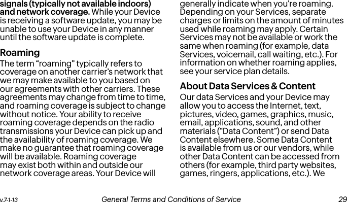 v.7-1-13  General Terms and Conditions of Service  29signals (typically not available indoors) and network coverage. While your Device is receiving a software update, you may be unable to use your Device in any manner until the software update is complete.RoamingThe term “roaming” typically refers to coverage on another carrier’s network that we may make available to you based on our agreements with other carriers. These agreements may change from time to time, and roaming coverage is subject to change without notice. Your ability to receive roaming coverage depends on the radio transmissions your Device can pick up and the availability of roaming coverage. We make no guarantee that roaming coverage will be available. Roaming coverage may exist both within and outside our network coverage areas. Your Device will generally indicate when you’re roaming. Depending on your Services, separate charges or limits on the amount of minutes used while roaming may apply. Certain Services may not be available or work the same when roaming (for example, data Services, voicemail, call waiting, etc.). For information on whether roaming applies, see your service plan details.About Data Services &amp; ContentOur data Services and your Device may allow you to access the Internet, text, pictures, video, games, graphics, music, email, applications, sound, and other materials (“Data Content”) or send Data Content elsewhere. Some Data Content is available from us or our vendors, while other Data Content can be accessed from others (for example, third party websites, games, ringers, applications, etc.). We  28 General Terms and Conditions of Service  v.7-1-13