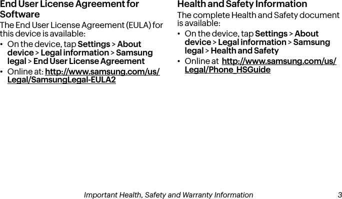 End User License Agreement for SoftwareThe End User License Agreement (EULA) for this device is available:•On the device, tap Settings &gt; About device &gt; Legal information &gt; Samsung legal &gt; End User License Agreement•Online at: http://www.samsung.com/us/Legal/SamsungLegal-EULA2Health and Safety InformationThe complete Health and Safety document is available:•On the device, tap Settings &gt; About device &gt; Legal information &gt; Samsung legal &gt; Health and Safety•Online at  http://www.samsung.com/us/Legal/Phone_HSGuide2Important Health, Safety and Warranty Information Important Health, Safety and Warranty Information  3