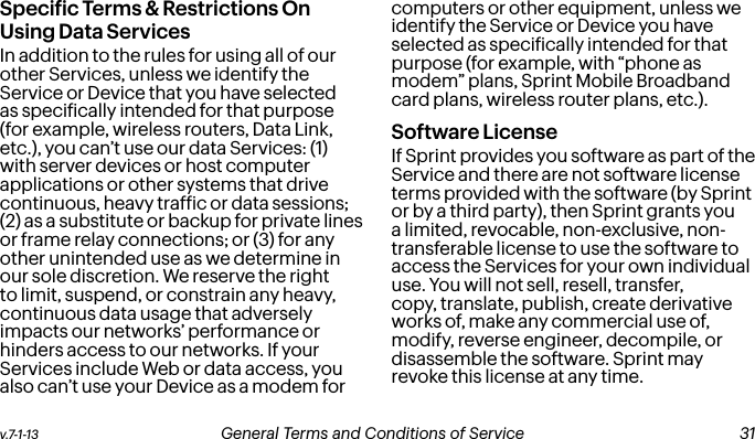 v.7-1-13  General Terms and Conditions of Service  31Speciic Terms &amp; Restrictions On Using Data ServicesIn addition to the rules for using all of our other Services, unless we identify the Service or Device that you have selected as speciically intended for that purpose (for example, wireless routers, Data Link, etc.), you can’t use our data Services: (1) with server devices or host computer applications or other systems that drive continuous, heavy trafic or data sessions; (2) as a substitute or backup for private lines or frame relay connections; or (3) for any other unintended use as we determine in our sole discretion. We reserve the right to limit, suspend, or constrain any heavy, continuous data usage that adversely impacts our networks’ performance or hinders access to our networks. If your Services include Web or data access, you also can’t use your Device as a modem for computers or other equipment, unless we identify the Service or Device you have selected as speciically intended for that purpose (for example, with “phone as modem” plans, Sprint Mobile Broadband card plans, wireless router plans, etc.).  Software LicenseIf Sprint provides you software as part of the Service and there are not software license terms provided with the software (by Sprint or by a third party), then Sprint grants you a limited, revocable, non-exclusive, non-transferable license to use the software to access the Services for your own individual use. You will not sell, resell, transfer, copy, translate, publish, create derivative works of, make any commercial use of, modify, reverse engineer, decompile, or disassemble the software. Sprint may revoke this license at any time. 30 General Terms and Conditions of Service  v.7-1-13