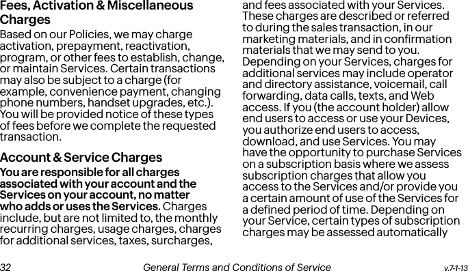 Fees, Activation &amp; Miscellaneous ChargesBased on our Policies, we may charge activation, prepayment, reactivation, program, or other fees to establish, change, or maintain Services. Certain transactions may also be subject to a charge (for example, convenience payment, changing phone numbers, handset upgrades, etc.). You will be provided notice of these types of fees before we complete the requested transaction.Account &amp; Service ChargesYou are responsible for all charges associated with your account and the Services on your account, no matter who adds or uses the Services. Charges include, but are not limited to, the monthly recurring charges, usage charges, charges for additional services, taxes, surcharges, and fees associated with your Services. These charges are described or referred to during the sales transaction, in our marketing materials, and in conirmation materials that we may send to you. Depending on your Services, charges for additional services may include operator and directory assistance, voicemail, call forwarding, data calls, texts, and Web access. If you (the account holder) allow end users to access or use your Devices, you authorize end users to access, download, and use Services. You may have the opportunity to purchase Services on a subscription basis where we assess subscription charges that allow you access to the Services and/or provide you a certain amount of use of the Services for a deined period of time. Depending on your Service, certain types of subscription charges may be assessed automatically v.7-1-13  General Terms and Conditions of Service  33 32 General Terms and Conditions of Service  v.7-1-13