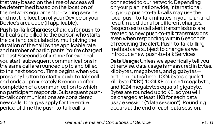 that vary based on the time of access will be determined based on the location of the network equipment providing service and not the location of your Device or your Device’s area code (if applicable).Push-to-Talk Charges: Charges for push-to-talk calls are billed to the person who starts the call and calculated by multiplying the duration of the call by the applicable rate and number of participants. You’re charged at least 6 seconds of airtime for each call you start; subsequent communications in the same call are rounded up to and billed to the next second. Time begins when you press any button to start a push-to-talk call and ends approximately 6 seconds after completion of a communication to which no participant responds. Subsequent push-to-talk communications are considered new calls. Charges apply for the entire period of time the push-to-talk call is connected to our network. Depending on your plan, nationwide, international, or group push-to-talk calls may use the local push-to-talk minutes in your plan and result in additional or different charges. Responses to call alert transmissions are treated as new push-to-talk transmissions even when responding within 6 seconds of receiving the alert. Push-to-talk billing methods are subject to change as we introduce new push-to-talk Services.Data Usage: Unless we speciically tell you otherwise, data usage is measured in bytes, kilobytes, megabytes, and gigabytes—not in minutes/time. 1024 bytes equals 1 kilobyte (“KB”), 1024 KB equals 1 megabyte, and 1024 megabytes equals 1 gigabyte. Bytes are rounded up to KB, so you will be charged at least 1 KB for each data usage session (“data session”). Rounding occurs at the end of each data session, v.7-1-13  General Terms and Conditions of Service  35 34 General Terms and Conditions of Service  v.7-1-13